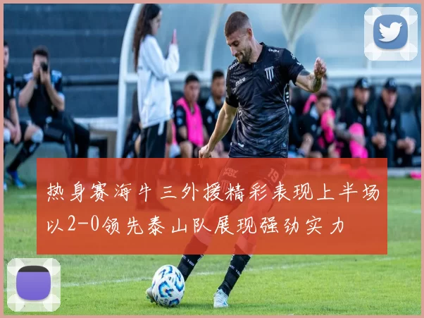 热身赛海牛三外援精彩表现上半场以2-0领先泰山队展现强劲实力