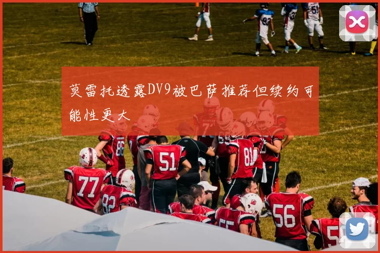 莫雷托透露DV9被巴萨推荐但续约可能性更大