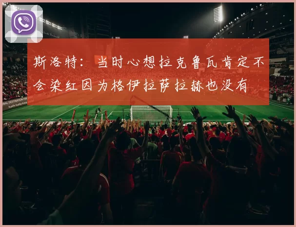 斯洛特：当时心想拉克鲁瓦肯定不会染红因为格伊拉萨拉赫也没有