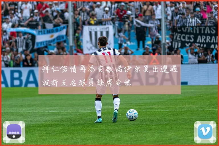 拜仁伤情再添变数诺伊尔复出遭遇波折五名球员缺席合练