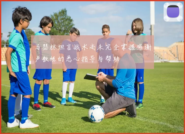 马瑟林坦言战术尚未完全掌握感谢卢教练的悉心指导与帮助