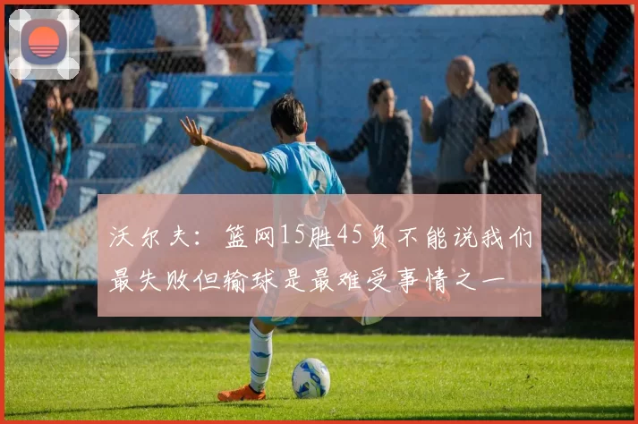 沃尔夫：篮网15胜45负不能说我们最失败但输球是最难受事情之一
