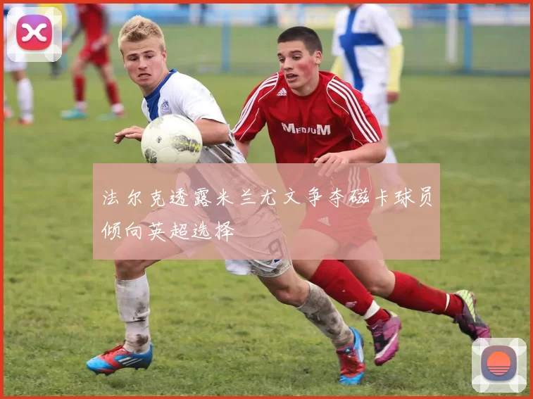 法尔克透露米兰尤文争夺磁卡球员倾向英超选择