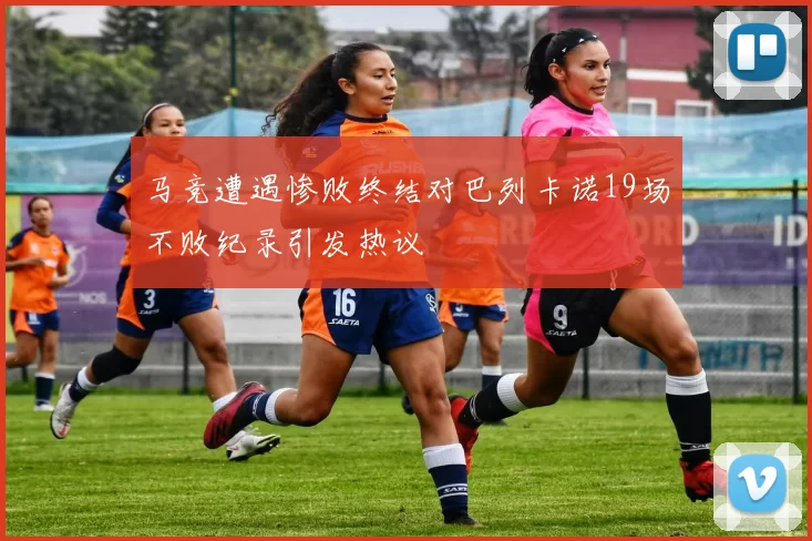 马竞遭遇惨败终结对巴列卡诺19场不败纪录引发热议