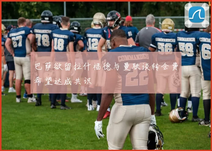 巴萨欲留拉什福德与曼联谈转会费希望达成共识