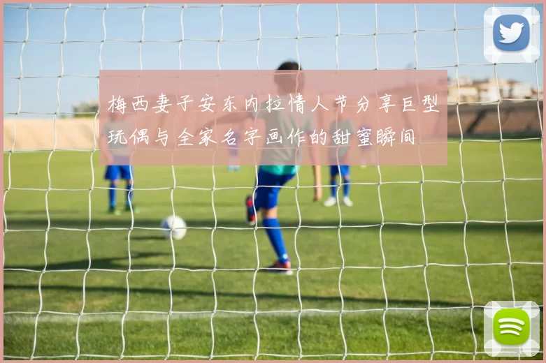 梅西妻子安东内拉情人节分享巨型玩偶与全家名字画作的甜蜜瞬间