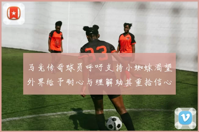 马竞传奇球员呼吁支持小蜘蛛渴望外界给予耐心与理解助其重拾信心