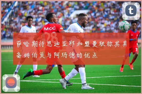 萨哈期待恩迪亚耶加盟曼联称其具备姆伯莫与阿玛德的优点