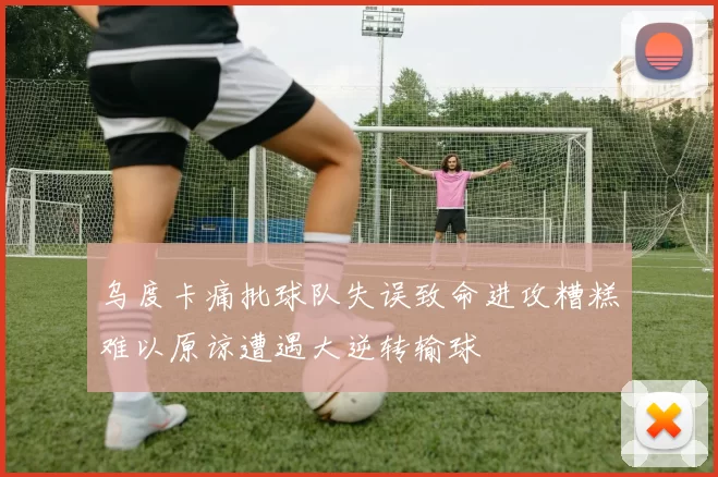乌度卡痛批球队失误致命进攻糟糕难以原谅遭遇大逆转输球