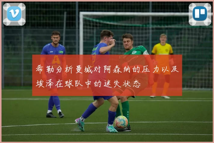 希勒分析曼城对阿森纳的压力以及埃泽在球队中的迷失状态