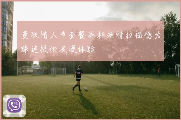 曼联情人节套餐亮相老特拉福德为球迷提供浪漫体验