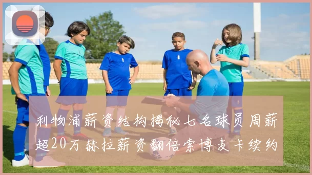 利物浦薪资结构揭秘七名球员周薪超20万赫拉薪资翻倍索博麦卡续约待定