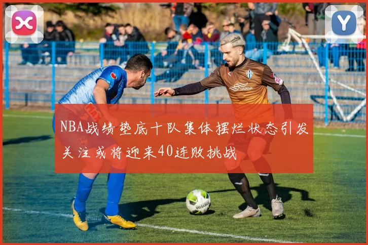 NBA战绩垫底十队集体摆烂状态引发关注或将迎来40连败挑战