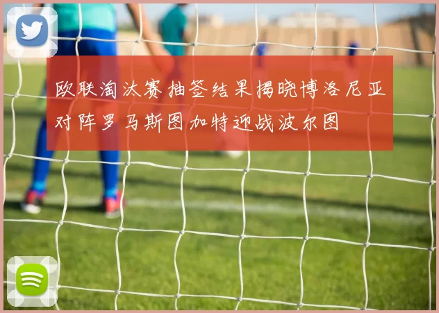 欧联淘汰赛抽签结果揭晓博洛尼亚对阵罗马斯图加特迎战波尔图