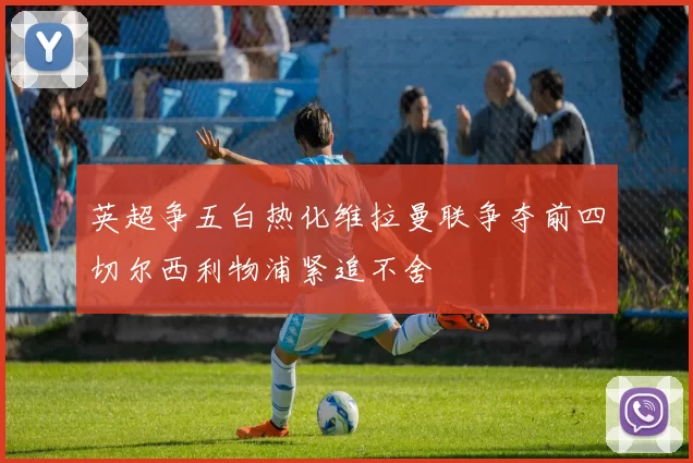 英超争五白热化维拉曼联争夺前四切尔西利物浦紧追不舍