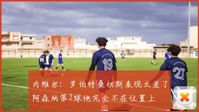 内维尔：罗伯特桑切斯表现太差了阿森纳第2球他完全不在位置上