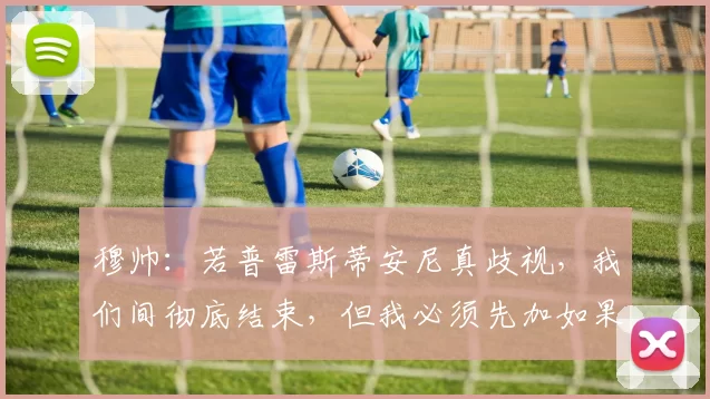 穆帅：若普雷斯蒂安尼真歧视，我们间彻底结束，但我必须先加如果
