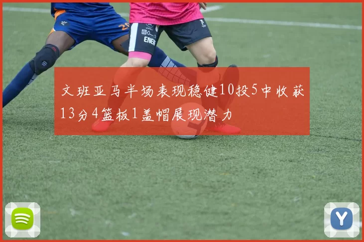 文班亚马半场表现稳健10投5中收获13分4篮板1盖帽展现潜力