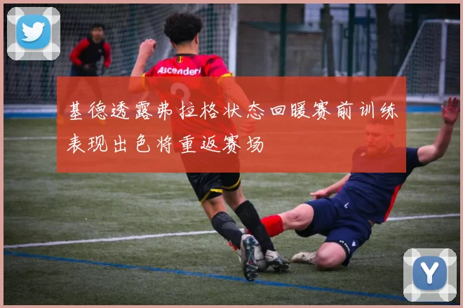 基德透露弗拉格状态回暖赛前训练表现出色将重返赛场