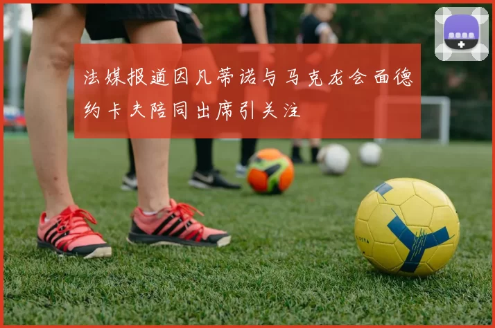 法媒报道因凡蒂诺与马克龙会面德约卡夫陪同出席引关注