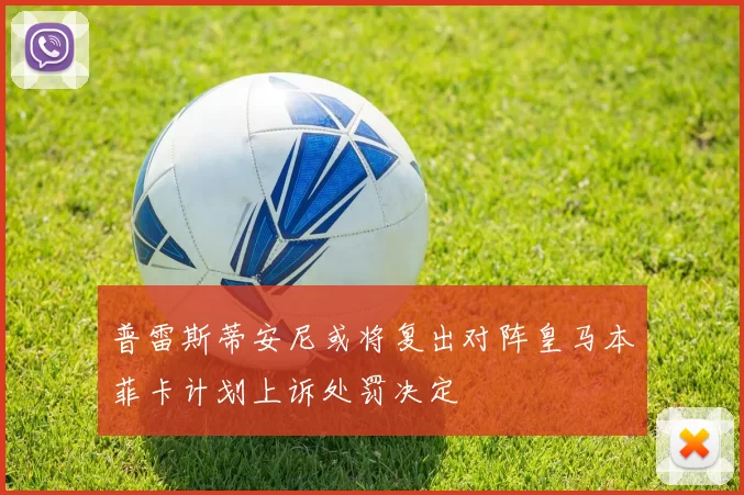 普雷斯蒂安尼或将复出对阵皇马本菲卡计划上诉处罚决定