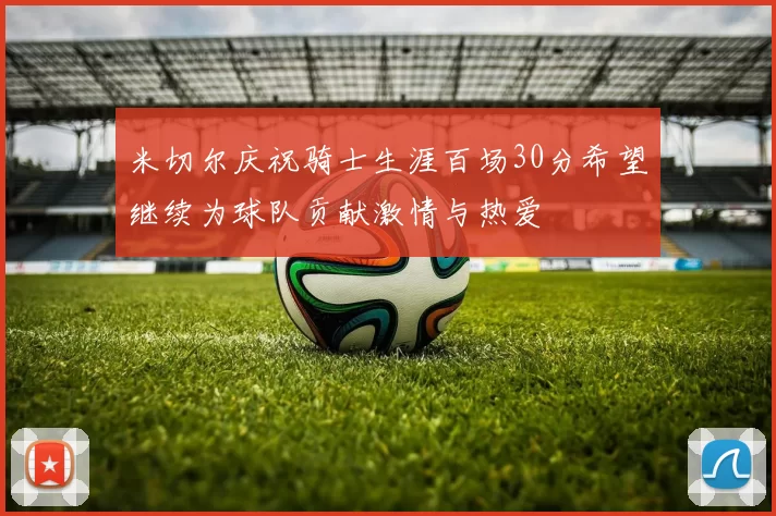 米切尔庆祝骑士生涯百场30分希望继续为球队贡献激情与热爱